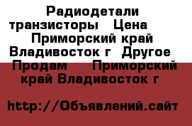 Радиодетали транзисторы › Цена ­ 50 - Приморский край, Владивосток г. Другое » Продам   . Приморский край,Владивосток г.